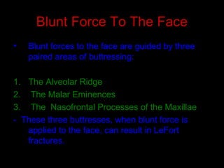 Blunt Force To The Face
• Blunt forces to the face are guided by three
paired areas of buttressing:
1. The Alveolar Ridge
2. The Malar Eminences
3. The Nasofrontal Processes of the Maxillae
- These three buttresses, when blunt force is
applied to the face, can result in LeFort
fractures.
 