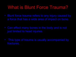 What is Blunt Force Trauma?
• Blunt force trauma refers to any injury caused by
a force that has a wide area of impact on bone.
• Can effect many bones in the body and is not
just limited to head injuries.
• This type of trauma is usually accompanied by
fractures.
 