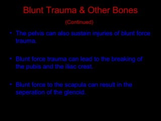 Blunt Trauma & Other Bones
(Continued)
• The pelvis can also sustain injuries of blunt force
trauma.
• Blunt force trauma can lead to the breaking of
the pubis and the iliac crest.
• Blunt force to the scapula can result in the
seperation of the glenoid.
 