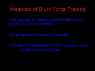 Weapons of Blunt Force Trauma
• The selection of weapons used in blunt force
trauma injuries are endless.
• Some handheld instruments include:
• Crowbars, baseball bats, 2x4’s, hammers, rocks,
……..it really is an ongoing list.
 