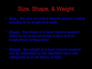 Size, Shape, & Weight
• Size- the size of a blunt trauma weapon mainly
consists of its length and width.
• Shape- the shape of a blunt trauma weapon
refers to its cross-sectional outline and its
longitudinal configuration.
• Weight- the weight of a blunt trauma weapon
can be estimated by the resultant injury into
categories such as heavy or light.
 