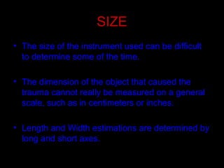 SIZE
• The size of the instrument used can be difficult
to determine some of the time.
• The dimension of the object that caused the
trauma cannot really be measured on a general
scale, such as in centimeters or inches.
• Length and Width estimations are determined by
long and short axes.
 