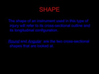 SHAPE
The shape of an instrument used in this type of
injury will refer to its cross-sectional outline and
its longitudinal configuration.
Round and Angular are the two cross-sectional
shapes that are looked at.
 