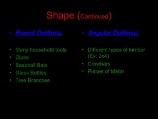 Shape (Continued)
• Round Outlines:
• Many household tools
• Clubs
• Baseball Bats
• Glass Bottles
• Tree Branches
• Angular Outlines:
• Different types of lumber
(Ex: 2x4)
• Crowbars
• Pieces of Metal
 