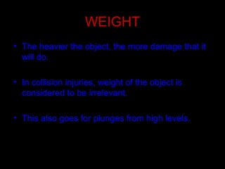 WEIGHT
• The heavier the object, the more damage that it
will do.
• In collision injuries, weight of the object is
considered to be irrelevant.
• This also goes for plunges from high levels.
 