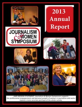 JAWS MISSION STATEMENT: Journalism & Women Symposium supports
the professional empowerment and personal growth of women in journalism and works
toward a more accurate portrayal of the whole society.
2013
Annual
Report
 