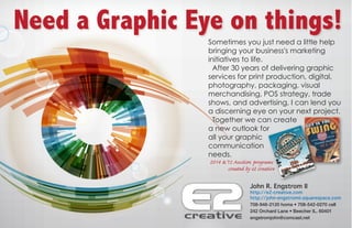 Need a Graphic Eye on things!
Sometimes you just need a little help
bringing your business's marketing
initiatives to life.
After 30 years of delivering graphic
services for print production, digital,
photography, packaging, visual
merchandising, POS strategy, trade
shows, and advertising, I can lend you
a discerning eye on your next project.
Together we can create
a new outlook for
all your graphic
communication
needs.
2014 &‘15 Auction programs
created by e2 creative
John R. Engstrom II
http://e2-creative.com
http://john-engstromii.squarespace.com
708-946-2120 home • 708-542-0270 cell
242 Orchard Lane • Beecher IL. 60401
engstromjohn@comcast.net
 