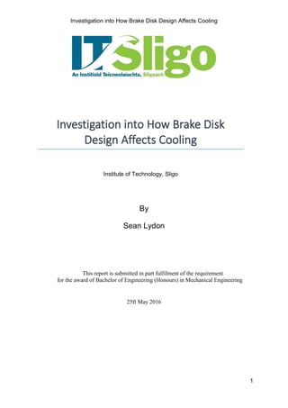 Investigation into How Brake Disk Design Affects Cooling
1
This report is submitted in part fulfilment of the requirement
for the award of Bachelor of Engineering (Honours) in Mechanical Engineering
25ft May 2016
By
Sean Lydon
Investigation into How Brake Disk
Design Affects Cooling
Institute of Technology, Sligo
 