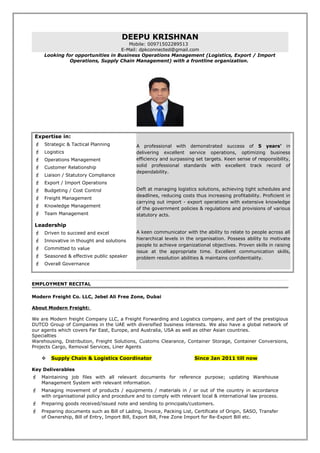 DEEPU KRISHNAN
Mobile: 00971502289513
E-Mail: dpkconnected@gmail.com
Looking for opportunities in Business Operations Management (Logistics, Export / Import
Operations, Supply Chain Management) with a frontline organization.
Expertise in:
 Strategic & Tactical Planning
 Logistics
 Operations Management
 Customer Relationship
 Liaison / Statutory Compliance
 Export / Import Operations
 Budgeting / Cost Control
 Freight Management
 Knowledge Management
 Team Management
Leadership
 Driven to succeed and excel
 Innovative in thought and solutions
 Committed to value
 Seasoned & effective public speaker
 Overall Governance
A professional with demonstrated success of 5 years’ in
delivering excellent service operations, optimizing business
efficiency and surpassing set targets. Keen sense of responsibility,
solid professional standards with excellent track record of
dependability.
Deft at managing logistics solutions, achieving tight schedules and
deadlines, reducing costs thus increasing profitability. Proficient in
carrying out import - export operations with extensive knowledge
of the government policies & regulations and provisions of various
statutory acts.
A keen communicator with the ability to relate to people across all
hierarchical levels in the organisation. Possess ability to motivate
people to achieve organizational objectives. Proven skills in raising
issue at the appropriate time. Excellent communication skills,
problem resolution abilities & maintains confidentiality.
EMPLOYMENT RECITAL
Modern Freight Co. LLC, Jebel Ali Free Zone, Dubai
About Modern Freight:
We are Modern freight Company LLC, a Freight Forwarding and Logistics company, and part of the prestigious
DUTCO Group of Companies in the UAE with diversified business interests. We also have a global network of
our agents which covers Far East, Europe, and Australia, USA as well as other Asian countries.
Specialties
Warehousing, Distribution, Freight Solutions, Customs Clearance, Container Storage, Container Conversions,
Projects Cargo, Removal Services, Liner Agents
 Supply Chain & Logistics Coordinator Since Jan 2011 till now
Key Deliverables
 Maintaining job files with all relevant documents for reference purpose; updating Warehouse
Management System with relevant information.
 Managing movement of products / equipments / materials in / or out of the country in accordance
with organisational policy and procedure and to comply with relevant local & international law process.
 Preparing goods received/issued note and sending to principals/customers.
 Preparing documents such as Bill of Lading, Invoice, Packing List, Certificate of Origin, SASO, Transfer
of Ownership, Bill of Entry, Import Bill, Export Bill, Free Zone Import for Re-Export Bill etc.
 
