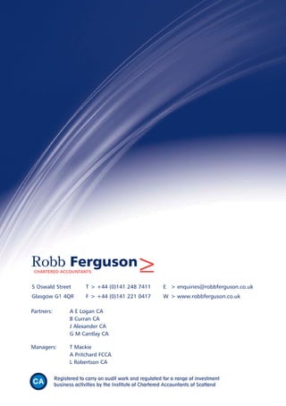 5 Oswald Street T > +44 (0)141 248 7411 E > enquiries@robbferguson.co.uk
Glasgow G1 4QR F > +44 (0)141 221 0417 W > www.robbferguson.co.uk
Robb FergusonCHARTERED ACCOUNTANTS >
Partners: A E Logan CA
B Curran CA
J Alexander CA
G M Cantlay CA
Managers: T Mackie
A Pritchard FCCA
L Robertson CA
Registered to carry on audit work and regulated for a range of investment
business activities by the Institute of Chartered Accountants of Scotland
 