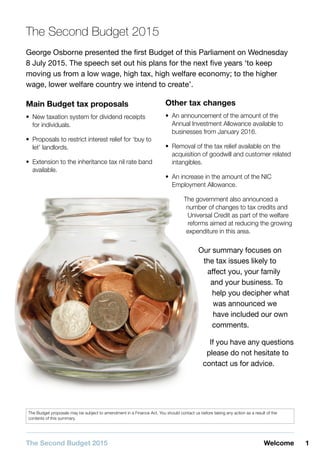 1WelcomeThe Second Budget 2015
The Budget proposals may be subject to amendment in a Finance Act. You should contact us before taking any action as a result of the
contents of this summary.
The Second Budget 2015
George Osborne presented the first Budget of this Parliament on Wednesday
8 July 2015. The speech set out his plans for the next five years ‘to keep
moving us from a low wage, high tax, high welfare economy; to the higher
wage, lower welfare country we intend to create’.
Main Budget tax proposals
•• New taxation system for dividend receipts
for individuals.
•• Proposals to restrict interest relief for ‘buy to
let’ landlords.
•• Extension to the inheritance tax nil rate band
available.
Other tax changes
•• An announcement of the amount of the
Annual Investment Allowance available to
businesses from January 2016.
•• Removal of the tax relief available on the
acquisition of goodwill and customer related
intangibles.
•• An increase in the amount of the NIC
Employment Allowance.
The government also announced a
number of changes to tax credits and
Universal Credit as part of the welfare
reforms aimed at reducing the growing
expenditure in this area.
Our summary focuses on
the tax issues likely to
affect you, your family
and your business. To
help you decipher what
was announced we
have included our own
comments.
If you have any questions
please do not hesitate to
contact us for advice.
 