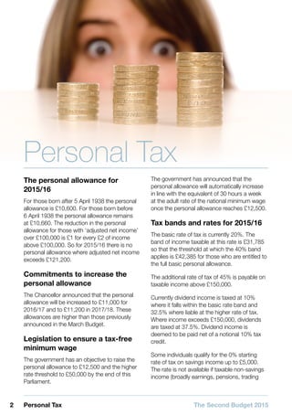 2 Personal Tax The Second Budget 2015
Personal Tax
The personal allowance for
2015/16
For those born after 5 April 1938 the personal
allowance is £10,600. For those born before
6 April 1938 the personal allowance remains
at £10,660. The reduction in the personal
allowance for those with ‘adjusted net income’
over £100,000 is £1 for every £2 of income
above £100,000. So for 2015/16 there is no
personal allowance where adjusted net income
exceeds £121,200.
Commitments to increase the
personal allowance
The Chancellor announced that the personal
allowance will be increased to £11,000 for
2016/17 and to £11,200 in 2017/18. These
allowances are higher than those previously
announced in the March Budget.
Legislation to ensure a tax-free
minimum wage
The government has an objective to raise the
personal allowance to £12,500 and the higher
rate threshold to £50,000 by the end of this
Parliament.
The government has announced that the
personal allowance will automatically increase
in line with the equivalent of 30 hours a week
at the adult rate of the national minimum wage
once the personal allowance reaches £12,500.
Tax bands and rates for 2015/16
The basic rate of tax is currently 20%. The
band of income taxable at this rate is £31,785
so that the threshold at which the 40% band
applies is £42,385 for those who are entitled to
the full basic personal allowance.
The additional rate of tax of 45% is payable on
taxable income above £150,000.
Currently dividend income is taxed at 10%
where it falls within the basic rate band and
32.5% where liable at the higher rate of tax.
Where income exceeds £150,000, dividends
are taxed at 37.5%. Dividend income is
deemed to be paid net of a notional 10% tax
credit.
Some individuals qualify for the 0% starting
rate of tax on savings income up to £5,000.
The rate is not available if taxable non-savings
income (broadly earnings, pensions, trading
 