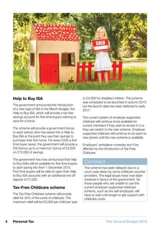 4 Personal Tax The Second Budget 2015
Help to Buy ISA
The government announced the introduction
of a new type of ISA in the March Budget, the
Help to Buy ISA, which will provide a tax free
savings account for first time buyers wishing to
save for a home.
The scheme will provide a government bonus
to each person who has saved into a Help to
Buy ISA at the point they use their savings to
purchase their first home. For every £200 a first
time buyer saves, the government will provide a
£50 bonus up to a maximum bonus of £3,000
on £12,000 of savings.
The government has now announced that Help
to Buy ISAs will be available for first time buyers
to start saving into from 1 December 2015.
First time buyers will be able to open their Help
to Buy ISA accounts with an additional one off
deposit of £1,000.
Tax-Free Childcare scheme
The Tax-Free Childcare scheme will provide
relief for 20% of the costs of childcare. The
maximum relief will be £2,000 per child per year
or £4,000 for disabled children. The scheme
was scheduled to be launched in autumn 2015
but the launch date has been deferred to early
2017.
The current system of employer supported
childcare will continue to be available for
current members if they wish to remain in it or
they can switch to the new scheme. Employer
supported childcare will continue to be open to
new joiners until the new scheme is available.
Employers’ workplace nurseries won’t be
affected by the introduction of Tax-Free
Childcare.
Comment
The scheme has been delayed due to a
court case taken by some childcare voucher
providers. The legal issues have now been
resolved in favour of the government. So
those people who are unable to use the
current employer supported childcare
scheme, such as the self-employed, will
have to wait a bit longer to get support with
childcare costs.
 