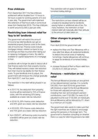 5Personal TaxThe Second Budget 2015
Free childcare
From September 2017 the free childcare
entitlement will be doubled from 15 hours to
30 hours a week for working parents of 3 and
4 year olds. The government will implement
this extension of free hours early in some local
areas from September 2016. This free childcare
is worth around £5,000 a year per child.
Restricting loan interest relief for
‘buy to let’ landlords
The government will restrict the amount
of income tax relief landlords can get on
residential property finance costs to the basic
rate of income tax. Finance costs include
mortgage interest, interest on loans to buy
furnishings and fees incurred when taking out
or repaying mortgages or loans. No relief is
available for capital repayments of a mortgage
or loan.
Landlords will no longer be able to deduct all of
their finance costs from their property income.
They will instead receive a basic rate reduction
from their income tax liability for their finance
costs. To give landlords time to adjust, the
government will introduce this change gradually
from April 2017, over four years.
The restriction in the relief will be phased in as
follows:
•• in 2017/18, the deduction from property
income will be restricted to 75% of finance
costs, with the remaining 25% being
available as a basic rate tax reduction
•• in 2018/19, 50% finance costs deduction
and 50% given as a basic rate tax reduction
•• in 2019/20, 25% finance costs deduction
and 75% given as a basic rate tax reduction
•• from 2020/21, all financing costs incurred by
a landlord will be given as a basic rate tax
reduction.
This restriction will not apply to landlords of
furnished holiday lettings.
Comment
The restrictions on loan interest will be an
unwelcome development for landlords
paying higher or additional rate of tax. For
many investors, the restriction on loan
interest relief will materially alter their attitude
to the amount of debt taken on.
Other changes to property
taxation
From April 2016 the government will:
•• replace the Wear and Tear Allowance with a
new relief that allows all residential landlords
to deduct the actual costs of replacing
furnishings. Capital allowances will continue
to apply for landlords of furnished holiday
lets.
•• increase the level of Rent-a-Room relief from
£4,250 to £7,500 per annum.
Pensions – restriction on tax
relief
The Annual Allowance provides an annual limit
on tax relieved pension savings. It is currently
£40,000. From April 2016 the government
will introduce a taper to the Annual Allowance
for those with adjusted annual incomes,
including their own and employer’s pension
contributions, over £150,000. For every £2 of
adjusted income over £150,000, an individual’s
Annual Allowance will be reduced by £1, down
to a minimum of £10,000.
The government also wants to make sure that
the right incentives are in place to encourage
saving into pensions in the longer term. The
government is therefore consulting on whether
there is a case for reforming pensions tax relief.
 