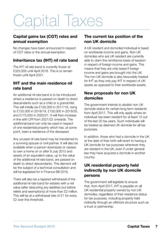 7Capital TaxesThe Second Budget 2015
Capital Taxes
Capital gains tax (CGT) rates and
annual exemption
No changes have been announced in respect
of CGT rates or the annual exemption.
Inheritance tax (IHT) nil rate band
The IHT nil rate band is currently frozen at
£325,000 until April 2018. This is to remain
frozen until April 2021.
IHT and the main residence nil
rate band
An additional nil rate band is to be introduced
where a residence is passed on death to direct
descendants such as a child or a grandchild.
This will initially be £100,000 in 2017/18, rising
to £125,000 in 2018/19, £150,000 in 2019/20,
and £175,000 in 2020/21. It will then increase
in line with CPI from 2021/22 onwards. The
additional band can only be used in respect
of one residential property which has, at some
point, been a residence of the deceased.
Any unused nil rate band may be transferred to
a surviving spouse or civil partner. It will also be
available when a person downsizes or ceases
to own a home on or after 8 July 2015 and
assets of an equivalent value, up to the value
of the additional nil rate band, are passed on
death to direct descendants. This element will
be the subject of a technical consultation and
will be legislated for in Finance Bill 2016.
There will also be a tapered withdrawal of the
additional nil rate band for estates with a net
value (after deducting any liabilities but before
reliefs and exemptions) of more than £2 million.
This will be at a withdrawal rate of £1 for every
£2 over this threshold.
The current tax position of the
non UK domicile
A UK resident and domiciled individual is taxed
on worldwide income and gains. Non UK
domiciles who are UK resident are currently
able to claim the remittance basis of taxation
in respect of foreign income and gains. This
means that they are only taxed if foreign
income and gains are brought into the UK.
The non UK domicile is also favourably treated
for IHT as they only pay IHT in respect of UK
assets as opposed to their worldwide assets.
New proposals for non UK
domiciles
The government intends to abolish non UK
domicile status for certain long term residents
from April 2017. This will only apply where an
individual has been resident for at least 15 out
of the last 20 tax years. Such individuals will
be treated as deemed UK domicile for all tax
purposes.
In addition, those who had a domicile in the UK
at the date of their birth will revert to having a
UK domicile for tax purposes whenever they
are resident in the UK, even if under general
law they have acquired a domicile in another
country.
UK residential property held
indirectly by non UK domicile
persons
The government will legislate to ensure
that, from April 2017, IHT is payable on all
UK residential property owned by non UK
domiciles, regardless of their residence status
for tax purposes, including property held
indirectly through an offshore structure such as
a trust or partnership.
 