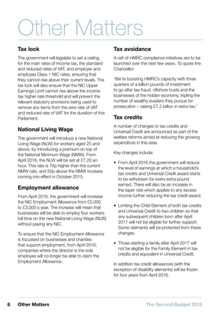 8 Other Matters The Second Budget 2015
Other Matters
Tax lock
The government will legislate to set a ceiling
for the main rates of income tax, the standard
and reduced rates of VAT, and employer and
employee Class 1 NIC rates, ensuring that
they cannot rise above their current levels. The
tax lock will also ensure that the NIC Upper
Earnings Limit cannot rise above the income
tax higher rate threshold and will prevent the
relevant statutory provisions being used to
remove any items from the zero rate of VAT
and reduced rate of VAT for the duration of this
Parliament.
National Living Wage
The government will introduce a new National
Living Wage (NLW) for workers aged 25 and
above, by introducing a premium on top of
the National Minimum Wage (NMW). From
April 2016, the NLW will be set at £7.20 an
hour. This rate is 70p higher than the current
NMW rate, and 50p above the NMW increase
coming into effect in October 2015.
Employment allowance
From April 2016, the government will increase
the NIC Employment Allowance from £2,000
to £3,000 a year. The increase will mean that
businesses will be able to employ four workers
full time on the new National Living Wage (NLW)
without paying any NIC.
To ensure that the NIC Employment Allowance
is focussed on businesses and charities
that support employment, from April 2016,
companies where the director is the sole
employee will no longer be able to claim the
Employment Allowance.
Tax avoidance
A raft of HMRC compliance initiatives are to be
launched over the next few years. To quote the
Chancellor:
‘We’re boosting HMRC’s capacity with three
quarters of a billion pounds of investment
to go after tax fraud, offshore trusts and the
businesses of the hidden economy, tripling the
number of wealthy evaders they pursue for
prosecution – raising £7.2 billion in extra tax.’
Tax credits
A number of changes to tax credits and
Universal Credit are announced as part of the
welfare reforms aimed at reducing the growing
expenditure in this area.
Key changes include:
•• From April 2016 the government will reduce
the level of earnings at which a household’s
tax credits and Universal Credit award starts
to be withdrawn for every extra pound
earned. There will also be an increase in
the taper rate which applies to any excess
income further reducing the tax credit award.
•• Limiting the Child Element of both tax credits
and Universal Credit to two children so that
any subsequent children born after April
2017 will not be eligible for further support.
Some claimants will be protected from these
changes.
•• Those starting a family after April 2017 will
not be eligible for the Family Element in tax
credits and equivalent in Universal Credit.
In addition tax credit allowances (with the
exception of disability elements) will be frozen
for four years from April 2016.
 