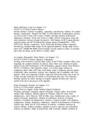 Baxter BioScience Corp, Los Angeles, CA
10307 To 121908 (Contract/ iSpace)
Provide technical expertise in applying , supporting, and delivering solutions for complex
Business requirements. Requires the ability to work effectively on independent projects,
As well as in the IT dept. with a variety of clients and other technical professionals.
Supporting a Windows XP & Lotus Notes 6.5, Office 2003/07 environment along with
other proprietary Software through the network. Dell Optiplex & HP Compaq desktops
supported along with HP NC6400 & Dell Latitude laptops, Handheld/PDA , VPN,
WAN/LAN, Wireless connectivity, Xerox Workcentre & Phaser printers supported.
Provisioning, Standard Build Images for all supported platforms through using Norton
Ghost used. Trough the ticket system Peregrine provide support to clients on resolving
there issues & closing out the tickets in a timely matter.
Los Angeles Metropolitan Water District, Los Angeles, CA.
81207 to 92807 (Contract/ Ingenious Technology)
Working at the downtown corporate office facility in the IT Dept. computer rollout team
Upgrading the computer hardware & software depts. Client users. Desktop & Laptop
hardware from Dell Workstations to HP Workstations, upgrade software from Windows
XP Pro. To Windows Vista Enterprise edition. Use of dept. image software &
configuring clients Office 2007 suite email during setups. Configuring network printers
& individual clients proprietary software onto computers that is compatible with Vista
upgrade. Client users supported at facility range from 900 & had remote sites in the LA
County area that would go to for installs to be preformed there also. Use of Remedy
ticketing database for clients tracking of computer upgrades & follow-up’s that are
needed in the day to day process of the upgrades.
Kaiser Permanente Hospital, Los Angeles, CA.
8105 to 51707(Contract/ Spherion )
Kaiser West Los Angeles- Senior Desktop Support Technician.
Providing operational computing support at hospitals, business offices & associated
medical office buildings. Desktop support for Windows 2000, XP, Lotus Notes
administration, Active Directory 2003 & Office suites, Healthconnect plus a variety of
medical & business applications. Maintain & troubleshoot hardware & software
problems. Coordinates the administrative activities to support complex LAN including
configuration, training, installation, maintenance. Support & documentation of hardware./
software logs. Install new PC/LAN hardware & software. coordinates hardware &
software changes, problem resolution, upgrades to servers, gateways and workstations.
Utilizing my analytical ability & interpersonal skills I prioritize multiple problems &
 