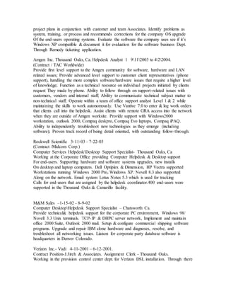 project plans in conjunction with customer and team Associates. Identify problems as
system, training, or process and recommends corrections for the company OS upgrade
Of the end-users operating systems. Evaluate the software the company uses see if it’s
Windows XP compatible & document it for evaluation for the software business Dept.
Through Remedy ticketing application.
Amgen Inc. Thousand Oaks, Ca. Helpdesk Analyst 1 9112003 to 422004.
(Contract / TAC Worldwide)
Provide first level support to the Amgen community for software, hardware and LAN
related issues; Provide advanced level support to customer client representatives (phone
support), handling the more complex software/hardware issues that require a higher level
of knowledge; Function as a technical resource on individual projects initiated by clients
request They made by phone. Ability to follow through on support-related issues with
customers, vendors and internal staff; Ability to communicate technical subject matter to
non-technical staff; Operate within a team of office support analyst Level 1 & 2 while
maintaining the skills to work autonomously. Use Vantive 7.0 to enter & log work orders
that clients call into the helpdesk. Assist clients with remote GRA access into the network
when they are outside of Amgen worksite. Provide support with Windows2000
workstation, outlook 2000, Compaq deskpro, Compaq Evo laptops, Compaq iPAQ.
Ability to independently troubleshoot new technologies as they emerge (including
software); Proven track record of being detail oriented, with outstanding follow-through.
Rockwell Scientific 3-11-03 – 7-22-03
(Contract /Midcom Corp.)
Computer Services HelpdeskDesktop Support Specialist- Thousand Oaks, Ca
Working at the Corporate Office providing Computer Helpdesk & Desktop support
For end-users. Supporting hardware and software systems upgrades, new installs
On desktop and laptop computers. Dell Optiplex & Dimension, HP Vectra supported
Workstations running Windows 2000 Pro, Windows XP. Novell 8.3 also supported
Along on the network. Email system Lotus Notes 5.3 which is used for tracking
Calls for end-users that are assigned by the helpdesk coordinator.400 end-users were
supported in the Thousand Oaks & Camarillo facility.
M&M Sales –1-15-02 – 8-9-02
Computer DesktopHelpdesk Support Specialist – Chatsworth Ca.
Provide technical& helpdesk support for the corporate PC environment, Windows 98/
Novell 3.3 Unix terminals. TCP-IP & DHPC server network, Implement and maintain
office 2000 Suite, Outlook 2000 mail. Setup & configure commercial shipping software
programs. Upgrade and repair IBM clone hardware and diagnoses, resolve, and
troubleshoot all networking issues. Liaison for corporate party database software is
headquarters in Denver Colorado.
Verizon Inc.- Vadi 4-11-2001 – 6-12-2001.
Contract Position-J.Jireh & Associates. Assignment Clerk - Thousand Oaks.
Working in the provision control center dept. for Verizon DSL installation. Through there
 