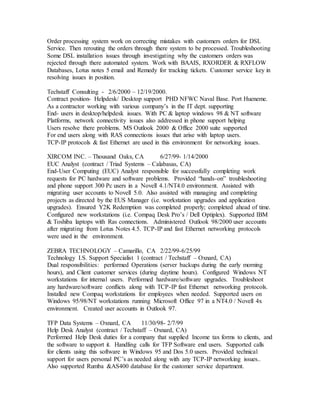 Order processing system work on correcting mistakes with customers orders for DSL
Service. Then rerouting the orders through there system to be processed. Troubleshooting
Some DSL installation issues through investigating why the customers orders was
rejected through there automated system. Work with BAAIS, RXORDER & RXFLOW
Databases, Lotus notes 5 email and Remedy for tracking tickets. Customer service key in
resolving issues in position.
Techstaff Consulting - 2/6/2000 – 12/19/2000.
Contract position- Helpdesk/ Desktop support PHD NFWC Naval Base. Port Hueneme.
As a contractor working with various company’s in the IT dept. supporting
End- users in desktop/helpdesk issues. With PC & laptop windows 98 & NT software
Platforms, network connectivity issues also addressed in phone support helping
Users resolve there problems. MS Outlook 2000 & Office 2000 suite supported
For end users along with RAS connections issues that arise with laptop users.
TCP-IP protocols & fast Ethernet are used in this environment for networking issues.
XIRCOM INC. – Thousand Oaks, CA 6/27/99- 1/14/2000
EUC Analyst (contract / Triad Systems – Calabasas, CA)
End-User Computing (EUC) Analyst responsible for successfully completing work
requests for PC hardware and software problems. Provided “hands-on” troubleshooting
and phone support 300 Pc users in a Novell 4.1/NT4.0 environment. Assisted with
migrating user accounts to Novell 5.0. Also assisted with managing and completing
projects as directed by the EUS Manager (i.e. workstation upgrades and application
upgrades). Ensured Y2K Redemption was completed properly; completed ahead of time.
Configured new workstations (i.e. Compaq Desk Pro’s / Dell Optiplex). Supported IBM
& Toshiba laptops with Ras connections. Administered Outlook 98/2000 user accounts
after migrating from Lotus Notes 4.5. TCP-IP and fast Ethernet networking protocols
were used in the environment.
ZEBRA TECHNOLOGY – Camarillo, CA 2/22/99-6/25/99
Technology I.S. Support Specialist 1 (contract / Techstaff – Oxnard, CA)
Dual responsibilities: performed Operations (server backups during the early morning
hours), and Client customer services (during daytime hours). Configured Windows NT
workstations for internal users. Performed hardware/software upgrades. Troubleshoot
any hardware/software conflicts along with TCP-IP fast Ethernet networking protocols.
Installed new Compaq workstations for employees when needed. Supported users on
Windows 95/98/NT workstations running Microsoft Office 97 in a NT4.0 / Novell 4x
environment. Created user accounts in Outlook 97.
TFP Data Systems – Oxnard, CA 11/30/98- 2/7/99
Help Desk Analyst (contract / Techstaff – Oxnard, CA)
Performed Help Desk duties for a company that supplied Income tax forms to clients, and
the software to support it. Handling calls for TFP Software end users. Supported calls
for clients using this software in Windows 95 and Dos 5.0 users. Provided technical
support for users personal PC’s as needed along with any TCP-IP networking issues..
Also supported Rumba &AS400 database for the customer service department.
 