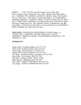 KINKO’S 7/14/97-10/01/98 Corporate Computer Services Help Desk
On the Computer Services Department Team, which supported and assisted Kinko’s
users. Troubleshoot PC’s, peripherals and network connectivity issues. Made decisions
to see if a Field Service Call is needed. Worked with Windows 95, OS/8,GroupWise,
and industry applications. Troubleshoot Ethernet, TCP/IP Networking issues for branch
stores. Notified Lucent Technologies if any telecommunications & second level support
networking problems that arose. Also performed extensive troubleshooting with high-
speed printers. Performed Level 1&2 duties in a team environment for over 800 Kinko’s
branches throughout the United States & Canada.
EDUCATION: TECHNOLOGY DEVELOPMENT CENTER Ventura, Ca.
CERTIFICATES: COMPUTER SYSTEMS TECHNICIAN 1997/2003
MICROSOFT APPROVED COURSE: 578 NETWORKING ESSENTIALS. 6/99
COMPTIA A+: 2003
REFERENCES:
Rodger Bowen- Northrop Grumman (818) 715-2772
Merry Norris- Northrop Grumman (818) 715-2475
Floyd Young- Baxter BioScience (818) 507-8372
Stephan Harvey- Kaiser Permanente (323) 857-4116
Doy Ortega - Northrop Grumman Corporation (310) 229-1342
Bruce Henry – Perot Systems. (805) 981-7425
Paul Dixon- Rockwell Scientific (805) 373-4646
Mark Schwartz - M&M Sales (818) 349-8700
Bruce Smith - KINKO’S CORPORATE (805) 652-3011
Jesse Zuniga - KINKO’S CORPORATE (805) 641-4914
 