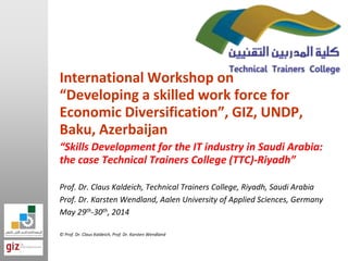 International Workshop on
“Developing a skilled work force for
Economic Diversification”, GIZ, UNDP,
Baku, Azerbaijan
“Skills Development for the IT industry in Saudi Arabia:
the case Technical Trainers College (TTC)-Riyadh”
Prof. Dr. Claus Kaldeich, Technical Trainers College, Riyadh, Saudi Arabia
Prof. Dr. Karsten Wendland, Aalen University of Applied Sciences, Germany
May 29th-30th, 2014
© Prof. Dr. Claus Kaldeich, Prof. Dr. Karsten Wendland
 