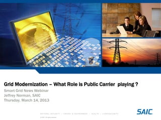 NATIONAL SECURITY • ENERGY & ENVIRONMENT • HEALTH • CYBERSECURITY
© SAIC. All rights reserved.
Grid Modernization – What Role is Public Carrier playing ?
Smart Grid News Webinar
Jeffrey Norman, SAIC
Thursday, March 14, 2013
 