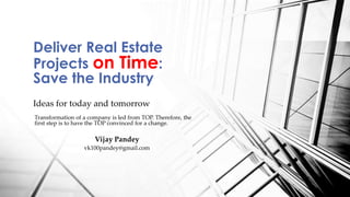 Ideas for today and tomorrow
Deliver Real Estate
Projects on Time:
Save the Industry
Transformation of a company is led from TOP. Therefore, the
first step is to have the TOP convinced for a change.
Vijay Pandey
vk100pandey@gmail.com
 