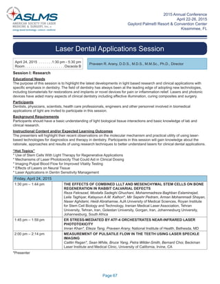 2015 Annual Conference
April 22-26, 2015
Gaylord Palms® Resort & Convention Center
Kissimmee, FL
Page 67
Laser Dental Applications Session
Praveen R. Arany, D.D.S., M.D.S., M.M.Sc., Ph.D., Director
April 24, 2015 . . . . . . .1:30 pm - 5:30 pm
Room. . . . . . . . . . . . . . . . . . . . Osceola B
Session I: Research
Educational Needs
The purpose of this session is to highlight the latest developments in light based research and clinical applications with
speciﬁc emphasis in dentistry. The ﬁeld of dentistry has always been at the leading edge of adopting new technologies,
including biomaterials for restorations and implants or novel devices for pain or inﬂammation relief. Lasers and photonic
devices have aided many aspects of clinical dentistry including effective illumination, curing composites and surgery.
Participants
Dentists, physicians, scientists, health care professionals, engineers and other personnel involved in biomedical
applications of light are invited to participate in this session.
Background Requirements
Participants should have a basic understanding of light biological tissue interactions and basic knowledge of lab and
clinical research.
Instructional Content and/or Expected Learning Outcomes
The presenters will highlight their recent observations on the molecular mechanism and practical utility of using laser-
based technologies for diagnostics and therapy in dentistry. Participants in this session will gain knowledge about the
rationale, approaches and results of using research techniques to better understand lasers for clinical dental applications.
“Hot Topics”
* Use of Stem Cells With Light Therapy for Regenerative Applications
* Mechanisms of Laser Phototoxicity That Could Aid in Clinical Dosing
* Imaging Pulpal Blood Flow for Improved Vitality Testing
* Effects of Lasers on Neural Tissue
* Laser Applications in Dentin Sensitivity Management
Friday, April 24, 2015
1:30 pm – 1:44 pm THE EFFECTS OF COMBINED LLLT AND MESENCHYMAL STEM CELLS ON BONE
REGENERATION IN RABBIT CALVARIAL DEFECTS
Reza Fekrazad, Mostafa Sadeghi Ghuchani, Mohammadreza Baghban Eslaminejad,
Leila Taghiyar, Katayoun A.M. Kalhori*, Mir Sepehr Pedram, Arman Mohammadi Shayan,
Naser Aghdami, Heidi Abrahamse, AJA University of Medical Sciences, Royan Institute
for Stem Cell Biology and Technology, Iranian Medical Laser Association, Tehran
University, Tehran, Iran, Golestan University, Gorgan, Iran, Johannesburg University,
Johannesburg, South Africa
1:45 pm – 1:59 pm ER STRESS-MEDIATED BY ATF-4 ORCHESTRATES NEAR-INFRARED LASER
PHOTOTOXICITY
Imran Khan*, Elieza Tang, Praveen Arany, National Institute of Health, Bethesda, MD
2:00 pm – 2:14 pm MEASUREMENT OF PULSATILE FLOW IN THE TEETH USING LASER SPECKLE
IMAGING
Caitlin Regan*, Sean White, Bruce Yang, Petra Wilder-Smith, Bernard Choi, Beckman
Laser Institute and Medical Clinic, University of California, Irvine, CA
*Presenter
 