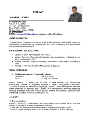 RESUME
SHEKHAR JADHAV
_______________________________________________________
Permanent Address
C/o Sh. Y. R. Jadhav
3rd
Floor, Ram Apartments
Near Chotta Tajbagh
Raghuji Nagar, Nagpur-400024
M: 07773952507
E-MAIL: shekhar2507@gmail.com, georgian_sj@rediffmail.com
CAREER OBJECTIVE:
To work with an Organization of repute, which would offer me a healthy work culture, an
atmosphere that enhances my personal skills and offers challenging work environment
and excellent growth prospects.
EDUCATIONAL QUALIFICATIONS:
• Diploma in Office Administration from NILEM.
• Masters Degree in Business Administration with specialization in Marketing from
Nagpur University in 1997.
• Science Graduate (Physics, Chemistry, Mathematics) from Nagpur University in
1994.
• AISSCE in 1991 from Rashtriya Military School, Belgaum
WORK EXPERIENCE:
1. Working with Artefact Projects Ltd., Nagpur
Designation : Manager Admin
Period : 4th
July 2016 till date
Artefact Projects Ltd. Incorporated in 1987. In 1998 ventured into Infrastructure
Consultancy Services as Engineers Planners & Project Management Consultants.
SECTORIAL Focus on Services for Highways, Airports, Urban Development. Provides
entire bandwidth of services from Concept to Commissioning including designing,
drawing, estimation, traffic and revenue studies, contract management, supervision and
monitoring, operation and management plans etc.
Job profile:
1) Communication:
Initiating / Monitoring / Implementing / Allocating various office circulars issued from time
to time. To arrange & facilitate departmental meetings.
To look after the arrangement of staff recreation programmes arranged by HR.
To ensure proper communication of DRDM & responsibilities to all staff members.
 