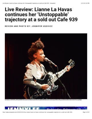 2/5/16 5:03 PMLive Review: Lianne La Havas continues her 'Unstoppable' trajectory at a sold out Cafe 939 - Vanyaland
Page 2 of 14http://www.vanyaland.com/2016/02/03/live-review-lianne-la-havas-continues-her-unstoppable-trajectory-at-a-sold-out-cafe-939/
!"#$%&$#"$'(%!")**$%!)%+)#),
-.*/"*0$,%1$2%34*,/.55)67$8
/2)9$-/.2:%)/%)%,.7;%.0/%<)=$%>?>
& @ A B @ C % D E F % G + H I H % J K ( % L @ E E B M @ & % 4 N H A B < O
!"##$%&&SSS-01)A1.1)B-'(2&S$V'()#*)#&C$.(1B,&:34D&3:&./1))*?8+*B/#_*))AR,(0/'^-`$UE
 