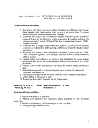 3
March 7,2008 to March 31, 2011 MITSUBISHI HEAVY INDUSTRIES
ELECTRICAL SITE SUPERVISOR
Duties and Responsibilities:
1. Coordinate with other contractors (Civil, Electrical and Mechanical) through
Daily/ Weekly Site Coordination, Site Inspection for Actual Site Conditions
and Clarifications for combined services drawings.
2. Supervise and inspect the installations/ erection of traction power substation
equipment such as transformers, rectifiers, positive & negative isolators, low
voltage main switch board, UPS and 33kv Gas Insulated switchgears’ (GIS)
for Metro Stations.
3. Supervise and manage Power Distribution System / Communication System
containment installations, cable pulling and terminations for the traction power
substations.
4. Supervise and inspects the installation of Auxiliary System such as CCTV,
Time Distribution System, Door Access / Intrusion Alarm System and Public
address system.
5. Inspect quality and efficiency of works of sub-contractors to ensure proper
compliance with all the approved drawings, technical requirements and safety
guidelines.
6. Prepare and monitor construction schedules to achieve target completion
date.
7. Assist in the preparation of as-built diagrams and revision of drawings to
Suit actual site conditions.
8. Handled several stations for Red line and Green line underground Stations.
9. Ensure safety in all aspect of work.
10. Trained as Sub-station Operator for the Dubai Metro.
February 14, 2006 to MERCURY ENGINEERING QATAR
February 13, 2007 * Electrician A
Duties and Responsibilities:
1. Reports to Electrical Supervisor;
2. Assists and performs the necessary tasks assigned by the electrical
supervisor;
3. Performs cable pulling, cable dressing and loop checking;
4. Cable gladding and termination.
 