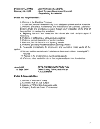 4
December 1, 2004 to Light Rail Transit Authority
February 10, 2006 Line 2 System (Government Service)
• Engineering Assistant A
Duties and Responsibilities:
1. Reports to the Electrical Foreman;
2. Assists and performs the necessary tasks assigned by the Electrical Foreman.
3. Performs preventive maintenance and maintenance of Overhead Catenaries’
System (OCS) and distribution network through daily inspection of the OCS at
the machine, connecting line and depot;
4. Regularly inspects and measures the contact wire and performs repair if
necessary
5. Performs hi-pot testing of OCS reinforcing cables;
6. Performs periodic inspection of section insulator;
7. Performs periodic inspection of lightning arrester
8. Performs grounding resistance test or lightning arrester;
9. Responds immediately to emergency and corrective repair works of the
system;
10Secures evidences and useful data in case there are incidents involving OCS
Failures
11. Assists in the preparation of maintenance reports;
12. Performs other related functions that maybe assigned from time to time.
June 2004 BETA ELECTRIC CORPORATION
to Sept. 2004 Grand Shang Tower, Makati City
● Jr. Electrician
Duties & Responsibilities:
1. Installer of all types of boxes.
2. Fabricates hub for stub out pvc
3. Installer of PVC for the designated units
4. Chipping & relocate boxes (if necessary)
 
