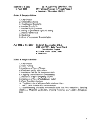 5
September 5, 2003 BETA ELECTRIC CORPORATION
to April 2004 MRT Line 2, Package 4, Project Phase 2
● Leadman / Electrician (O.C.S.)
Duties & Responsibilities:
1. CAD Welder
2. Checked floodlights
3. Troubleshoot floodlights
4. Installed floodlights
5. Installed lighting arrester
6. Driving of ground rod & ground testing
7. Installed cantilevers
8. Clustering
9. String of messenger & contact wires
July 2002 to May 2003 Kettaneh Construction W.L.L.
RAS LAFFAN – Qatar Power Plant
Desalination Project
P.O. Box 22401, Doha, Qatar
● Electrician
Duties & Responsibilities:
1. CAD Welder
2. Cable Pulling
3. Installer of all types of boxes.
4. Fabricates hub for stub out pvc
5. Installer of PVC for the designated units
6. Chipping & relocate boxes (if necessary)
7. Installer of all types of lighting fixtures
8. Installer of all types of outlet/power outlet
9. Panel Board terminations
10. Troubleshooter of all types of electrical machines
11. MICC cable installer and troubleshooter
12Troubleshooting of electro mechanical faults like Press machines, Bending
machines, Magnetic Contractors, Welding machines and electric drills/power
tools
 