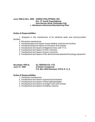 6
June 1995 to Nov. 2000 HONDA PHILIPPINES, INC.
Km. 17, South Superhighway
East Service Road, Parañaque City
● Maintenance Electrician-Manufacturing Plant
Duties & Responsibilities:
1. Assigned in the maintenance of all electrical works and communication
facilities
2. Preventive maintenance
3. Troubleshooting and repairs of spot welding machine and controls
4. Troubleshooting and repairs of conveyors and controls
5. Troubleshoot and repairs of telephone lines until T.T.C.
6. Troubleshoot and repairs of CNC machines
7. Troubleshoot and repairs of press machines
8. Troubleshoot and repairs of fire alarms/smoke detector/chronology equipment
November 1992 to AL-TEBYAN CO. LTD.
June 17, 1994 Al-Saiam Compound
P.O. Box 4922 Dammam 31412, K. S. A.
Duties & Responsibilities:
1. Preventive maintenance
2. Troubleshoot and repairs of panel board breakers
3. Troubleshoot and repairs of flood lights/spotlights
4. Troubleshoot and repairs of sludge motor and controls
5. Troubleshoot and repairs of bowling machine
 