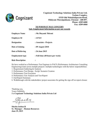 Cognizant Technology Solutions India Private Ltd.
Techno Complex,
5/535 Old Mahabalipuram Road,
Okkiyam Thoraipakkam, Chennai – 600 097.
Phone: 4209 6000
Fax: 4209 6060
TO WHOM IT MAY CONCERN
Sub: Employment Information as per our records
Employee Name : Mr.Mayank Thirani
Employee Id : 247223
Designation : Associate - Projects
Date of Joining : 09 August 2010
Date of Relieving : 26 June 2015
Employment type : Full time (40 hours per week)
Role Description :
He have worked as a Performance Test Engineer in PACE (Performance Architecture Consulting
Engineering) team across mutiple projects/ multiple technologies with the below responsibilities:
1. Requirement Gathering & Analysis
2. Performance Test Design - Script/ Scenario Creation
3. Performance Test Execution
4. Performance Test Analysis and Test Report
5. End Report Summary
6. Walkthrough with the stakeholders/ project associates for getting the sign off on report closure
Thanking you,
Yours Faithfully,
For Cognizant Technology Solutions India Private Ltd
Sheeba Joshua B
Sr. Manager – Human Resources
June 29, 2015
 