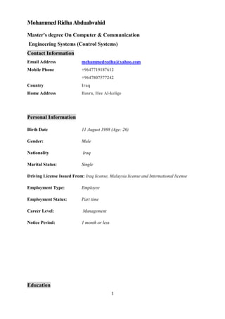 1
Mohammed Ridha Abdualwahid
Master's degree On Computer & Communication
Engineering Systems (Control Systems)
Contact Information
Email Address mehammedredha@yahoo.com
Mobile Phone +9647719187612
+9647807577242
Country Iraq
Home Address Basra, Hee Al-kelige
Personal Information
Birth Date 11 August 1988 (Age: 26)
Gender: Male
Nationality Iraq
Marital Status: Single
Driving License Issued From: Iraq license, Malaysia license and International license
Employment Type: Employee
Employment Status: Part time
Career Level: Management
Notice Period: 1 month or less
Education
 