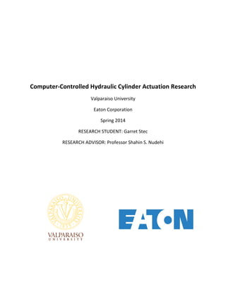 Computer-Controlled Hydraulic Cylinder Actuation Research 
Valparaiso University 
Eaton Corporation 
Spring 2014 
RESEARCH STUDENT: Garret Stec 
RESEARCH ADVISOR: Professor Shahin S. Nudehi 
 