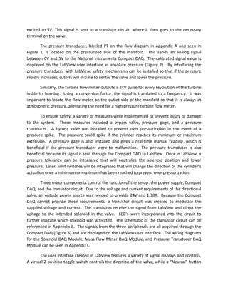 excited to 5V. This signal is sent to a transistor circuit, where it then goes to the necessary terminal on the valve. 
The pressure transducer, labeled PT on the flow diagram in Appendix A and seen in Figure 1, is located on the pressurized side of the manifold. This sends an analog signal between 0V and 5V to the National Instruments Compact DAQ. The calibrated signal value is displayed on the LabView user interface as absolute pressure (Figure 2). By interfacing the pressure transducer with LabView, safety mechanisms can be installed so that if the pressure rapidly increases, cutoffs will initiate to center the valve and lower the pressure. 
Similarly, the turbine flow meter outputs a 24V pulse for every revolution of the turbine inside its housing. Using a conversion factor, the signal is translated to a frequency. It was important to locate the flow meter on the outlet side of the manifold so that it is always at atmospheric pressure, alleviating the need for a high pressure turbine flow meter. 
To ensure safety, a variety of measures were implemented to prevent injury or damage to the system. These measures included a bypass valve, pressure gage, and a pressure transducer. A bypass valve was installed to prevent over pressurization in the event of a pressure spike. The pressure could spike if the cylinder reaches its minimum or maximum extension. A pressure gage is also installed and gives a real-time manual reading, which is beneficial if the pressure transducer were to malfunction. The pressure transducer is also beneficial because its signal is sent through the Compact DAQ to LabView. Once in LabView, a pressure tolerance can be integrated that will neutralize the solenoid position and lower pressure. Later, limit switches will be integrated that will change the direction of the cylinder’s actuation once a minimum or maximum has been reached to prevent over pressurization. 
Three major components control the function of the setup: the power supply, Compact DAQ, and the transistor circuit. Due to the voltage and current requirements of the directional valve, an outside power source was needed to provide 24V and 1.38A. Because the Compact DAQ cannot provide these requirements, a transistor circuit was created to modulate the supplied voltage and current. The transistors receive the signal from LabView and direct the voltage to the intended solenoid in the valve. LED’s were incorporated into the circuit to further indicate which solenoid was activated. The schematic of the transistor circuit can be referenced in Appendix B. The signals from the three peripherals are all acquired through the Compact DAQ (Figure 3) and are displayed on the LabView user interface. The wiring diagrams for the Solenoid DAQ Module, Mass Flow Meter DAQ Module, and Pressure Transducer DAQ Module can be seen in Appendix C. 
The user interface created in LabView features a variety of signal displays and controls. A virtual 2-position toggle switch controls the direction of the valve, while a “Neutral” button  