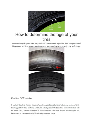 How to determine the age of your
tires
Not sure how old your tires are, and don't have the receipt from your last purchase?
No worries -- this is a common issue and we can show you exactly how to find out.
Find the DOT number
If you look closely at the side of each of your tires, you'll see a bunch of letters and numbers. While
this may just look like a confusing jumble, it's actually useful info. Look for a number that starts with
the letters “DOT,” followed by a series of 10-12 characters. This code, which is required by the U.S.
Department of Transportation (DOT), will tell you several things:
 