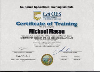 California Specialized Training Institute
CalOESGOVERNOR'S OFFICE
OF EMERGENCY SERVICES
I I I I, , ,
Has successfully completed the 16 hour Hazardous Materials Course
HAZ MAT FIRST RECEIVER OPS AND DECON FOR HEALTH CARE
Certified under Chapter 7 of Division 1 of Title 2
California Government Code 8574.19-23,
California Code of Regulations Title 19 Section 2510-2560
Complies with the Provisions of
California Code of Regulations Title 8 Section 5192(q)
Title 29 Code of Federal Regulations 1910.120(q)
~
David Fukutomi, CSTI Superintendent Outreach Course Manager
~c6Jcx~ 04/29/2014 OR485515
Robert C. Lewis, Hazardous Materials Training
Chief
Class Date Certificate No.
 