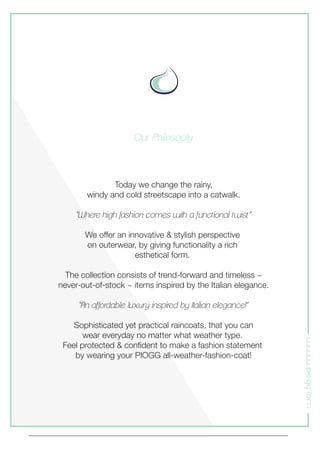 www.piogg.com
Today we change the rainy,
windy and cold streetscape into a catwalk.
“Where high fashion comes with a functional twist.”
We offer an innovative & stylish perspective
on outerwear, by giving functionality a rich
esthetical form.
The collection consists of trend-forward and timeless ~
never-out-of-stock ~ items inspired by the Italian elegance.
“An affordable luxury inspired by Italian elegance!”
Sophisticated yet practical raincoats, that you can
wear everyday no matter what weather type.
Feel protected & conﬁdent to make a fashion statement
by wearing your PIOGG all-weather-fashion-coat!
Our Philosoply
 
