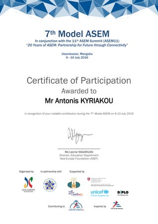 Organised by In partnership with Supported by
Contributing to Inspired by
7th Model ASEM
In conjunction with the 11th ASEM Summit (ASEM11)
“20 Years of ASEM: Partnership for Future through Connectivity”
Ulaanbaatar, Mongolia
6 - 10 July 2016
Certificate of Participation
Awarded to
Mr Antonis KYRIAKOU
In recognition of your notable contribution during the 7th Model ASEM on 6-10 July 2016
____________________
Ms Leonie NAGARAJAN
Director, Education Department
Asia-Europe Foundation (ASEF)
 
