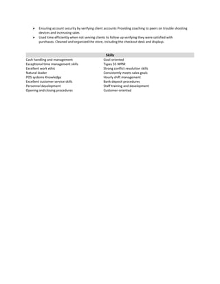  Ensuring account security by verifying client accounts Providing coaching to peers on trouble shooting
devices and increasing sales
 Used time efficiently when not serving clients to follow up verifying they were satisfied with
purchases. Cleaned and organized the store, including the checkout desk and displays.
Skills
Cash handling and management Goal-oriented
Exceptional time management skills Types 55 WPM
Excellent work ethic Strong conflict resolution skills
Natural leader Consistently meets sales goals
POS systems Knowledge Hourly shift management
Excellent customer service skills Bank deposit procedures
Personnel development Staff training and development
Opening and closing procedures Customer-oriented
 