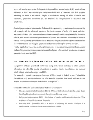 100
report will also incorporate the findings of the immunohistochemical stains (IHC) which utilizes
antibodies to detect particular antigens on the superficial layer of cancerous cells. IHC helps in
determing the route of the cancer’s origin, to differentiate among the kinds of cancer like
carcinoma, lymphoma, melanoma etc., in detection and categorization of leukemias and
lymphomas.
A pathology report also integrates the findings of flow cytometry – a technique of measuring the
cell properties of the submitted specimen, that is the number of cells, cells shape and size,
percentage of living cells, existence of tumor markers (specific molecules produced by the tumor
cells or other somatic cells in response to cancer/ certain non cancerous situations) on the cells
surface. Flow cytometry proves beneficial in detection, categorization and supervision of cancers
like acute leukemia, non Hodgkin lymphoma and chronic lympho proliferative disorders.
Finally a pathology report can also have the outcomes of molecular diagnostic and cytogenetic
studies which examine the existence or absence of malignant cells, also their genetic and molecular
anomalies in the samples [102].
10.2. INFERENCE OF A PATHOLOGY REPORT ON THE GENETIC OF THE CELLS
Cytogenetics utilizes specialised techniques along with tissue culturing to attain genetic
information on cells, like genetic abberrations in specific. Genetic modifications are markers
which indicate a particular cancer type [103].
For example : chronic myelogeous leukemia (CML) which is linked to the Philadelphia
chromosome. Any alterations in this can offer valuable prognosis data which helps the doctor
provide recommendations about the treatment to the patient’s.
Some of the additional tests conducted on the tissue specimen are:
 Fluorescence in situ hybridization (FISH) - Defines the locations of specific genes. It can
be utilized to classify chromosomal aberrations and to map genes.
 Polymerase chain reaction (PCR) - A technique of creating multiple copies of precise DNA
sequences of significance to the diagnosis.
 Real-time PCR/ quantitative PCR - A process of assessing the number of copies of a
specific DNA sequences which are existent in the sample.
 