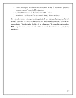 101
 Reverse-transcriptase polymerase chain reaction (RT-PCR) - A procedure of generating
numerous copies of an explicit RNA sequence.
 Southern blot hybridization - Identifies definite DNA pieces.
 Western blot hybridization - Categorizes and evaluates proteins /peptides.
For a second opinion on pathology report, the patient will need to acquire the slides/paraffin block
from the pathologist who investigated the specimen or the hospital from where the surgery/biopsy
was conducted. Prior information should be given to the doctor if the patient has such intentions.
NCI- designated cancer centers/ academic institutions are reliable institutions to be contacted for
such services.
 