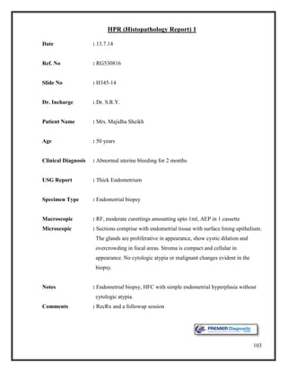103
HPR (Histopathology Report) 1
Date : 13.7.14
Ref. No : RG530816
Slide No : H345-14
Dr. Incharge : Dr. S.R.Y.
Patient Name : Mrs. Majidha Sheikh
Age : 50 years
Clinical Diagnosis : Abnormal uterine bleeding for 2 months
USG Report : Thick Endometrium
Specimen Type : Endometrial biopsy
Macroscopic : RF, moderate curettings amounting upto 1ml, AEP in 1 cassette
Microscopic : Sections comprise with endometrial tissue with surface lining epithelium.
The glands are proliferative in appearance, show cystic dilation and
overcrowding in focal areas. Stroma is compact and cellular in
appearance. No cytologic atypia or malignant changes evident in the
biopsy.
Notes : Endometrial biopsy, HFC with simple endometrial hyperplasia without
cytologic atypia.
Comments : RecRx and a followup session
 