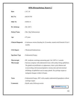 104
HPR (Histopathology Report) 2
Date : 14.7.14
Ref. No : RG541789
Slide No : H346-14
Dr. Incharge : Dr. S.R.Y.
Patient Name : Mrs. Raji Subramaniam
Age : 47 years
Clinical Diagnosis : Continuous uterine bleeding for 10 months, treated with Primolut N for 4
months.
USG Report : Thickened Endometrium
Specimen Type : Endometrial biopsy
Macroscopic : RF, moderate curettings amounting upto 1ml, AEP in 1 cassette
Microscopic : Sections comprise with endometrial tissue with surface lining epithelium.
The glands are proliferative in appearance, show cystic dilation and
overcrowding with increased glands to stroma ratio and intra luminal
infoldings of epithelium seen in many glands. No cytologic atypia or
malignant changes evident in biopsy.
Notes : Endometrial biopsy, HFC with complex endometrial hyperplasia without
cytologic atypia.
Comments : RecRx and a followup session
 