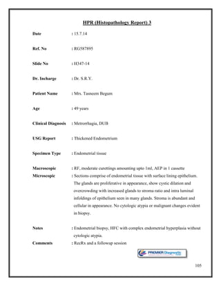 105
HPR (Histopathology Report) 3
Date : 15.7.14
Ref. No : RG587895
Slide No : H347-14
Dr. Incharge : Dr. S.R.Y.
Patient Name : Mrs. Tasneem Begum
Age : 49 years
Clinical Diagnosis : Metrorrhagia, DUB
USG Report : Thickened Endometrium
Specimen Type : Endometrial tissue
Macroscopic : RF, moderate curettings amounting upto 1ml, AEP in 1 cassette
Microscopic : Sections comprise of endometrial tissue with surface lining epithelium.
The glands are proliferative in appearance, show cystic dilation and
overcrowding with increased glands to stroma ratio and intra luminal
infoldings of epithelium seen in many glands. Stroma is abundant and
cellular in appearance. No cytologic atypia or malignant changes evident
in biopsy.
Notes : Endometrial biopsy, HFC with complex endometrial hyperplasia without
cytologic atypia.
Comments : RecRx and a followup session
 