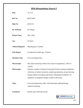 107
HPR (Histopathology Report) 5
Date : 16.7.14
Ref. No : RG215668
Slide No : H349-14
Dr. Incharge : Dr. Manju
Patient Name : Mrs. Aliya
Age : 38 years
Clinical Diagnosis : Bleeding past 2 months
USG Report : Conducted 6 months ago - Normal
Specimen Type : Cervical polypectomy
Macroscopic : RF, polyp measuring 14x8x3 mm, mucous in appearance, AEP in 1
cassette
Microscopic : Sections comprise of endocervical polyp lined by columnar epithelium
with areas of surface ulceration, underlying edematous stroma showing
benign endocervical glands and chronic inflammation infiltrate. No
dysplastic or malignant changes evident in the lesion.
Notes : Cervical polypectomy: HFC with chronically inflamed benign
endocervical polyp
Comments : RecRx and a followup session
 
