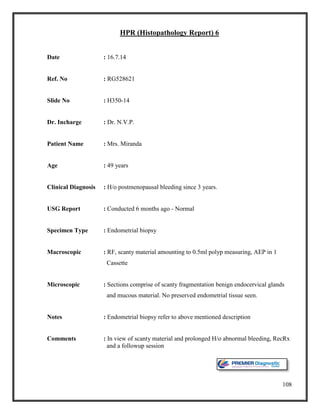 108
HPR (Histopathology Report) 6
Date : 16.7.14
Ref. No : RG528621
Slide No : H350-14
Dr. Incharge : Dr. N.V.P.
Patient Name : Mrs. Miranda
Age : 49 years
Clinical Diagnosis : H/o postmenopausal bleeding since 3 years.
USG Report : Conducted 6 months ago - Normal
Specimen Type : Endometrial biopsy
Macroscopic : RF, scanty material amounting to 0.5ml polyp measuring, AEP in 1
Cassette
Microscopic : Sections comprise of scanty fragmentation benign endocervical glands
and mucous material. No preserved endometrial tissue seen.
Notes : Endometrial biopsy refer to above mentioned description
Comments : In view of scanty material and prolonged H/o abnormal bleeding, RecRx
and a followup session
 